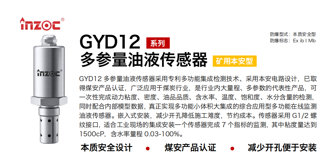 GYD12多參量油液傳感器采用專利多功能集成檢測技術(shù)、采用本安電路設(shè)計，已取得煤安產(chǎn)品認(rèn)證，廣泛應(yīng)用于煤炭行業(yè)，是行業(yè)內(nèi)大量程、多參數(shù)的代表性產(chǎn)品，可一次性完成動力粘度、密度、油品品質(zhì)、含水率、溫度、飽和度、水分含量的檢測，同時配合內(nèi)部模型數(shù)據(jù)，真正實現(xiàn)多功能小體積大集成的綜合應(yīng)用型多功能在線監(jiān)測油液傳感器。嵌入式安裝，減少開孔降低施工難度，節(jié)約成本。傳感器采用 G1/2 螺紋接口，適合工業(yè)現(xiàn)場的集成安裝一個傳感器完成 7 個指標(biāo)的監(jiān)測，其中粘度量達(dá)到1500cP，含水率量程 0.03-100%。
行業(yè)：采煤機(jī)/掘進(jìn)機(jī)/皮帶機(jī)/乳化液系統(tǒng)/破碎機(jī)/刮板機(jī)/減速機(jī)等
油品：液壓油/齒輪油/空壓機(jī)油/燃?xì)鈾C(jī)油/水乙二醇抗燃液壓油等