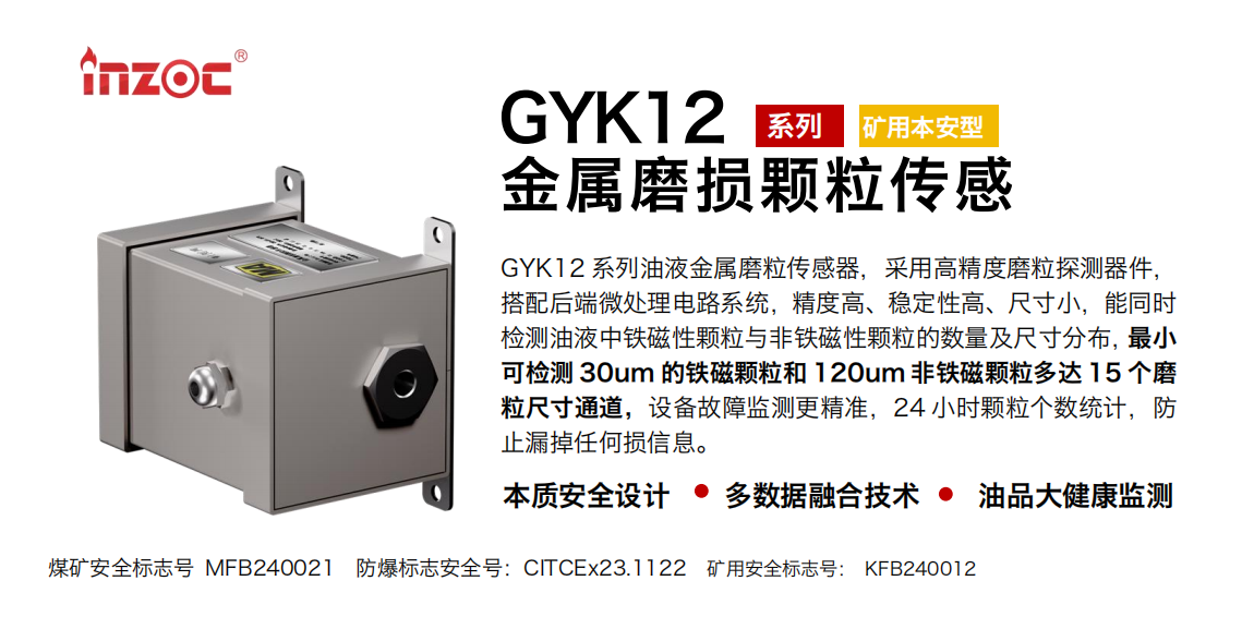 GYK12系列油液金屬磨粒傳感器，采用高精度磨粒探測器件，搭配后端微處理電路系統，精度高、穩定性高、尺寸小，能同時檢測油液中鐵磁性顆粒與非鐵磁性顆粒的數量及尺寸分布，最小可檢測 30um 的鐵磁顆粒和 120um 非鐵磁顆粒多達 15 個磨粒尺寸通道，設備故障監測更精準，24 小時顆粒個數統計，防止漏掉任何損信息。
行業：采煤機/掘進機/煤炭皮帶機/煤炭乳化水泵/減速機/刮板機/煤炭特種設備等
油品：齒輪油/液壓油/透平油/柴機油/煤炭設備專用油等
