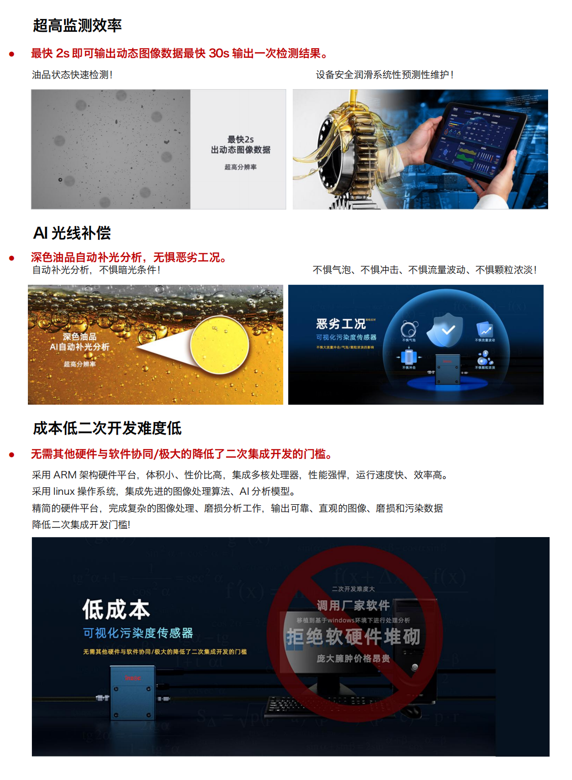 圖像法可視化污染度傳感器
超強光源及CMOS超清量現油品污
產品優勢：
1.小體積
行業最小體積，兼容多種設備安裝和集成。
當樣品通過流動池時，在激光照射下傳感器可根據圖像數據對顆粒進行計數和分類
旁路安裝/監測系統選配/自主集成配置等方式!
設備磨損信息一手掌握，就是如此便捷!
2.多接口與高分辨率
配備 HDMI 可視化輸出與 RS485 工業總線雙接口，兼容主流監測系統。
旁路安裝/監測系統選配/自主集成配置等方式!
500 萬像素分辨率，油中污染形態高清可見，顆粒計數磨損形貌識別，快速輸出可視化圖像
3.超高監測效率
最快 2s 即可輸出動態圖像數據最快 30s 輸出一次檢測結果。
油品狀態快速檢測!
設備安全潤滑系統性預測性維護!
4.Al光線補償
深色油品自動補光分析，無懼惡劣工況。
自動補光分析，不懼暗光條件!
深色油品
5.AI自動補光分析
不懼氣泡、不懼沖擊、不懼流量波動、不懼顆粒濃淡!
6.成本低二次開發難度低
無需其他硬件與軟件協同/極大的降低了二次集成開發的門檻。采用 ARM 架構硬件平臺，體積小、性價比高，集成多核處理器，性能強悍，運行速度快、效率高。采用 linux 操作系統，集成先進的圖像處理算法、A1分析模型。精簡的硬件平臺，完成復雜的圖像處理、磨損分析工作，輸出可靠、直觀的圖像、磨損和污染數據降低二次集成開發門檻!