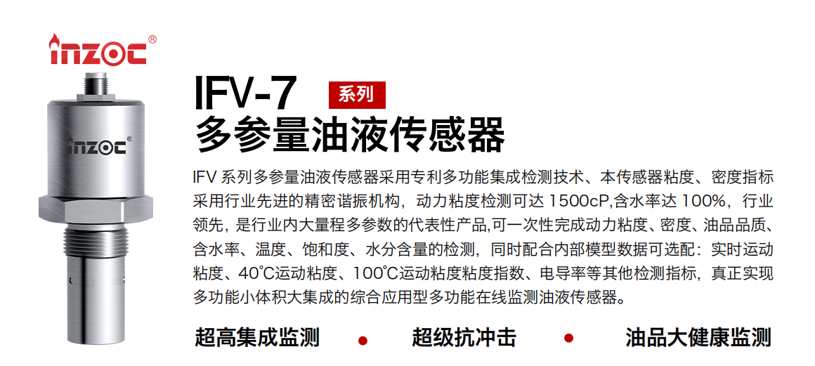 IFV 系列多參量油液傳感器采用專利多功能集成檢測(cè)技術(shù)、本傳感器粘度、密度指標(biāo)采用行業(yè)先進(jìn)的精密諧振機(jī)構(gòu)，動(dòng)力粘度檢測(cè)可達(dá) 1500cP,含水率達(dá) 100%，行業(yè)領(lǐng)先，是行業(yè)內(nèi)大量程多參數(shù)的代表性產(chǎn)品,可一次性完成動(dòng)力粘度、密度、油品品質(zhì)、含水率、溫度、飽和度、水分含量的檢測(cè)，同時(shí)配合內(nèi)部模型數(shù)據(jù)可選配：實(shí)時(shí)運(yùn)動(dòng)粘度、40℃運(yùn)動(dòng)粘度、100℃運(yùn)動(dòng)粘度粘度指數(shù)、電導(dǎo)率等其他檢測(cè)指標(biāo)，真正實(shí)現(xiàn)多功能小體積大集成的綜合應(yīng)用型多功能在線監(jiān)測(cè)油液傳感器。
行業(yè)：鋼鐵冶金/石油化工/能源電力/水泥建材/大型機(jī)械/地下挖掘等
油品：齒輪油/液壓油/透平油/柴機(jī)油/絕緣油等