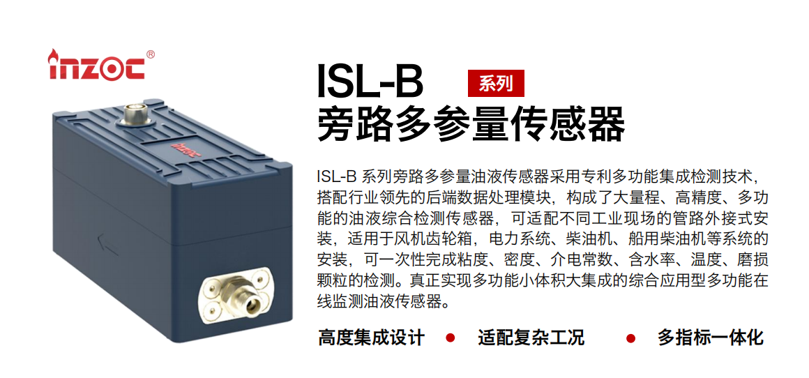 ISL-B 系列旁路多參量油液傳感器采用專利多功能集成檢測技術，搭配行業領先的后端數據處理模塊，構成了大量程、高精度、多功能的油液綜合檢測傳感器，可適配不同工業現場的管路外接式安裝，適用于風機齒輪箱，電力系統、柴油機、船用柴油機等系統的安裝，可一次性完成粘度、密度、介電常數、含水率、溫度、磨損顆粒的檢測。真正實現多功能小體積大集成的綜合應用型多功能在線監測油液傳感器。
行業：鋼鐵、石化、盾構、電力、風電、大型設備、OEM 等
油品：齒輪油、液壓油、透平油、柴機油等