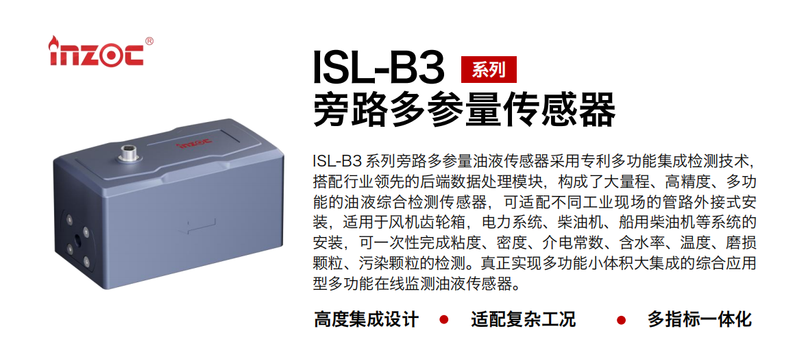 ISL-B3 系列旁路多參量油液傳感器采用專利多功能集成檢測技術，搭配行業領先的后端數據處理模塊，構成了大量程、高精度、多功能的油液綜合檢測傳感器，可適配不同工業現場的管路外接式安裝，適用于風機齒輪箱，電力系統、柴油機、船用柴油機等系統的安裝，可一次性完成粘度、密度、介電常數、含水率、溫度、磨損顆粒、污染顆粒的檢測。真正實現多功能小體積大集成的綜合應用型多功能在線監測油液傳感器。
                    應用行業：鋼鐵、石化、盾構、電力、風電、大型設備、OEM 等
                    適用油品：齒輪油、液壓油、透平油、柴機油等