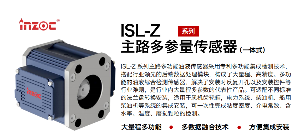 ISL-Z 系列主路多功能油液傳感器采用專利多功能集成檢測技術(shù)，搭配行業(yè)領(lǐng)先的后端數(shù)據(jù)處理模塊，構(gòu)成了大量程、高精度、多功能的油液綜合檢測傳感器，解決了安裝時反復(fù)開孔以及安裝控件等行業(yè)難題，是行業(yè)內(nèi)大量程多參數(shù)的代表性產(chǎn)品?？蛇m配不同標(biāo)準(zhǔn)的法蘭盤轉(zhuǎn)換安裝，適用于風(fēng)機(jī)齒輪箱，電力系統(tǒng)、柴油機(jī)、船用柴油機(jī)等系統(tǒng)的集成安裝，可一次性完成粘度密度、介電常數(shù)、含水率、溫度、磨損顆粒的檢測。
                    應(yīng)用行業(yè)：鋼鐵、石化、盾構(gòu)、電力、風(fēng)電、大型設(shè)備、OEM 等
                    適用油品：齒輪油、液壓油、透平油、柴機(jī)油等